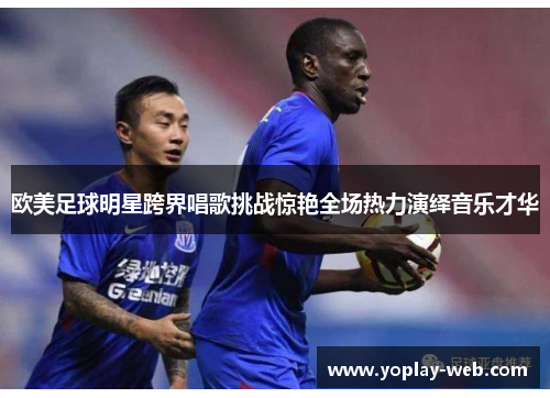 欧美足球明星跨界唱歌挑战惊艳全场热力演绎音乐才华